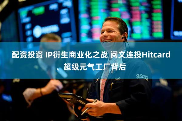 配资投资 IP衍生商业化之战 阅文连投Hitcard、超级元气工厂背后