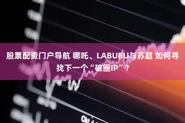 股票配资门户导航 哪吒、LABUBU与苏超 如何寻找下一个“破圈IP”？