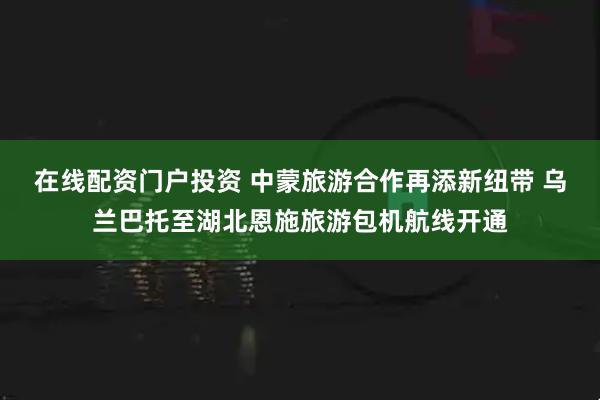 在线配资门户投资 中蒙旅游合作再添新纽带 乌兰巴托至湖北恩施旅游包机航线开通