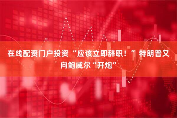 在线配资门户投资 “应该立即辞职！” 特朗普又向鲍威尔“开炮”