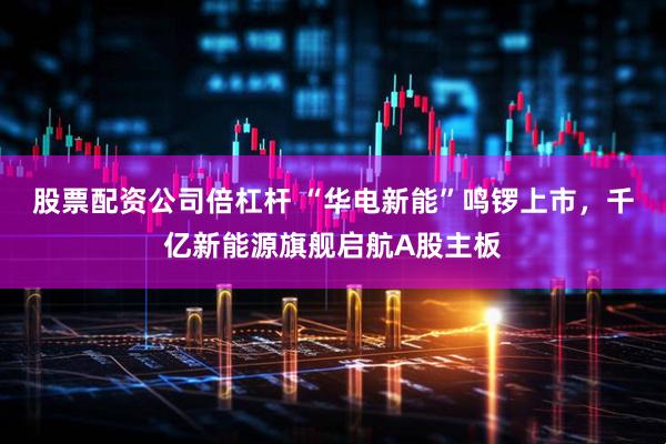 股票配资公司倍杠杆 “华电新能”鸣锣上市，千亿新能源旗舰启航A股主板