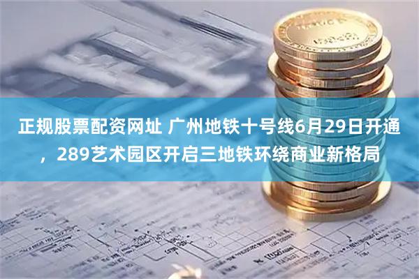 正规股票配资网址 广州地铁十号线6月29日开通，289艺术园区开启三地铁环绕商业新格局