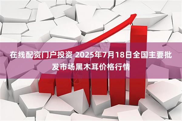 在线配资门户投资 2025年7月18日全国主要批发市场黑木耳价格行情