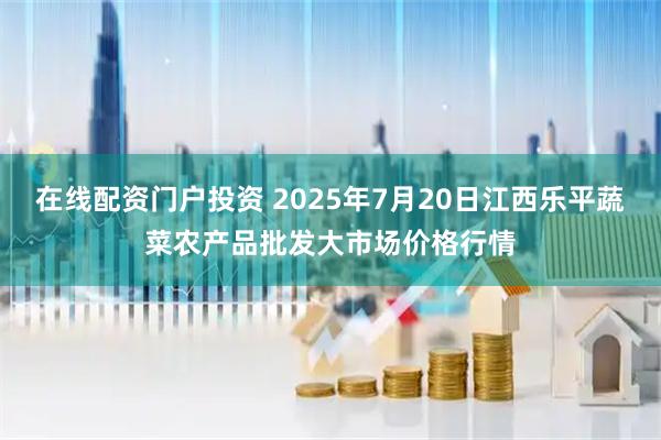 在线配资门户投资 2025年7月20日江西乐平蔬菜农产品批发大市场价格行情