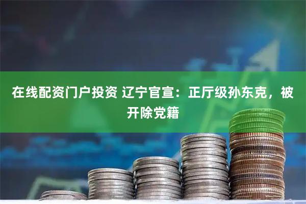 在线配资门户投资 辽宁官宣：正厅级孙东克，被开除党籍