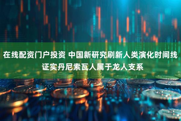 在线配资门户投资 中国新研究刷新人类演化时间线  证实丹尼索瓦人属于龙人支系