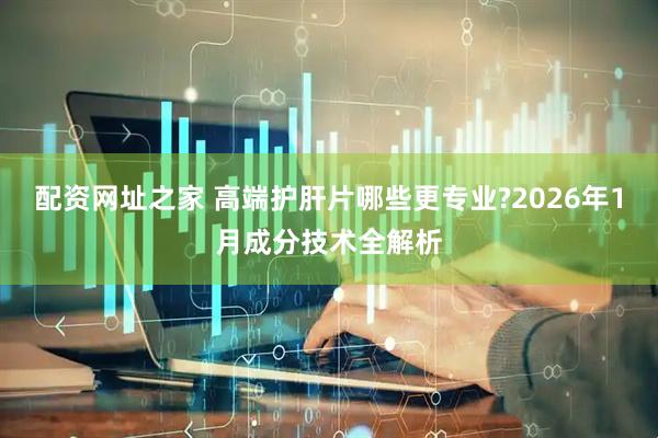 配资网址之家 高端护肝片哪些更专业?2026年1月成分技术全解析