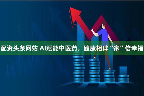 配资头条网站 AI赋能中医药，健康相伴“家”倍幸福