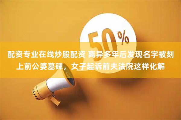 配资专业在线炒股配资 离异多年后发现名字被刻上前公婆墓碑，女子起诉前夫法院这样化解