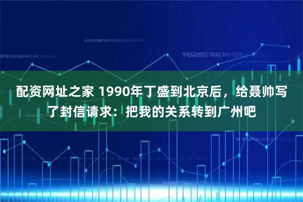 配资网址之家 1990年丁盛到北京后，给聂帅写了封信请求：把我的关系转到广州吧