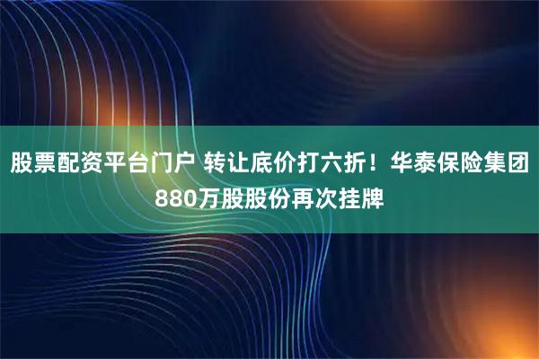 股票配资平台门户 转让底价打六折！华泰保险集团880万股股份再次挂牌