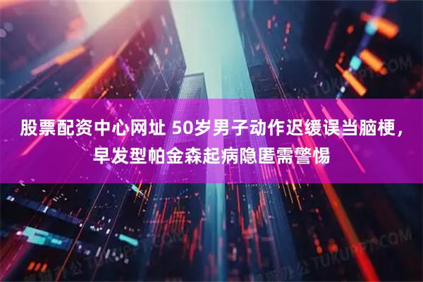 股票配资中心网址 50岁男子动作迟缓误当脑梗，早发型帕金森起病隐匿需警惕