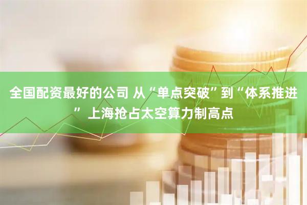 全国配资最好的公司 从“单点突破”到“体系推进” 上海抢占太空算力制高点
