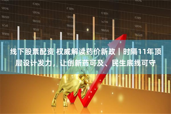 线下股票配资 权威解读药价新政｜时隔11年顶层设计发力，让创新药可及、民生底线可守