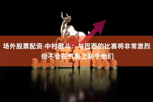 场外股票配资 中村敬斗：与巴西的比赛将非常激烈 但不会在气势上弱于他们